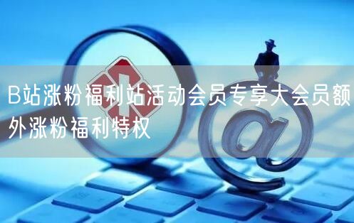 B站涨粉福利站活动会员专享大会员额外涨粉福利特权