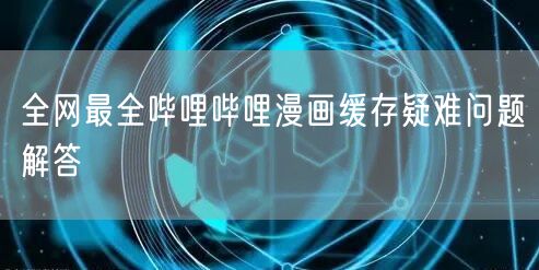 全网最全哔哩哔哩漫画缓存疑难问题解答