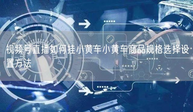 视频号直播如何挂小黄车小黄车商品规格选择设置方法