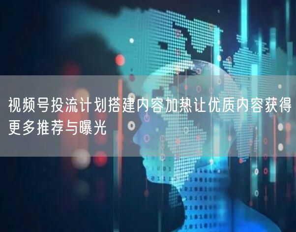 视频号投流计划搭建内容加热让优质内容获得更多推荐与曝光
