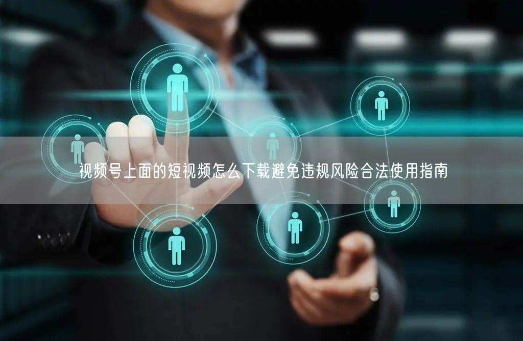 视频号上面的短视频怎么下载避免违规风险合法使用指南