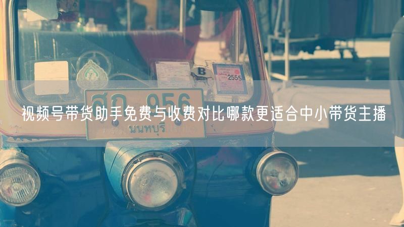 视频号带货助手免费与收费对比哪款更适合中小带货主播