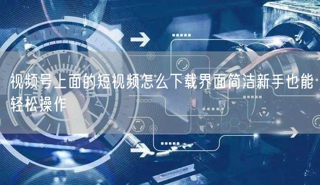 视频号上面的短视频怎么下载界面简洁新手也能轻松操作