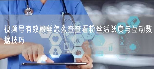 视频号有效粉丝怎么查查看粉丝活跃度与互动数据技巧