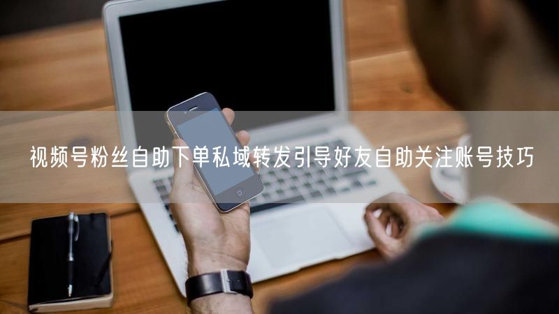 视频号粉丝自助下单私域转发引导好友自助关注账号技巧