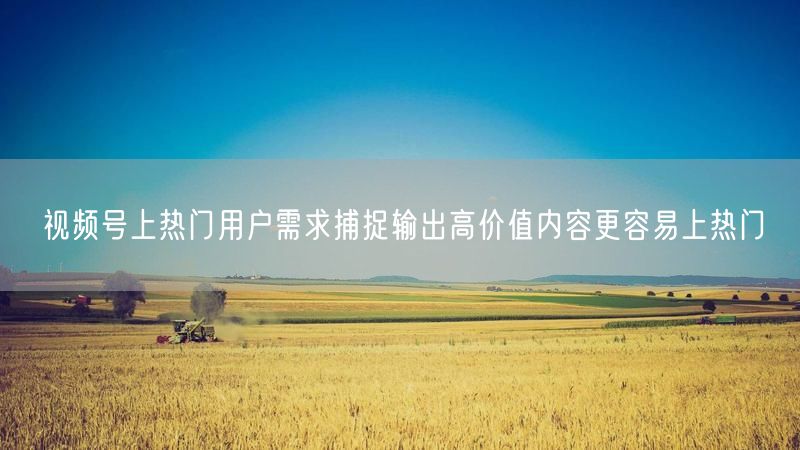 视频号上热门用户需求捕捉输出高价值内容更容易上热门