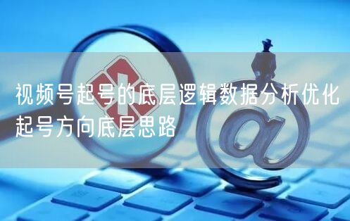 视频号起号的底层逻辑数据分析优化起号方向底层思路