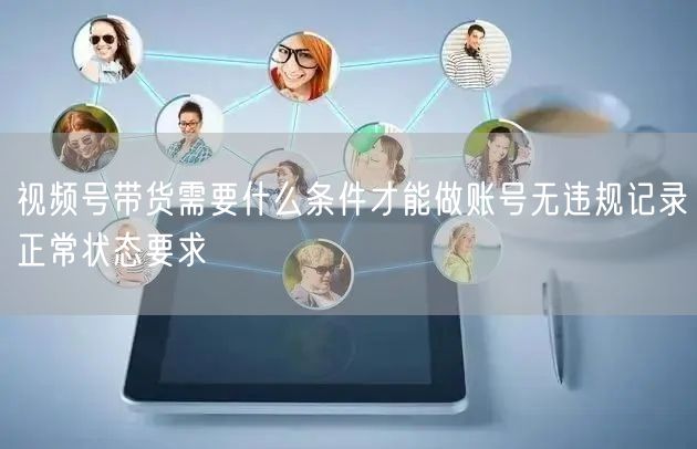 视频号带货需要什么条件才能做账号无违规记录正常状态要求