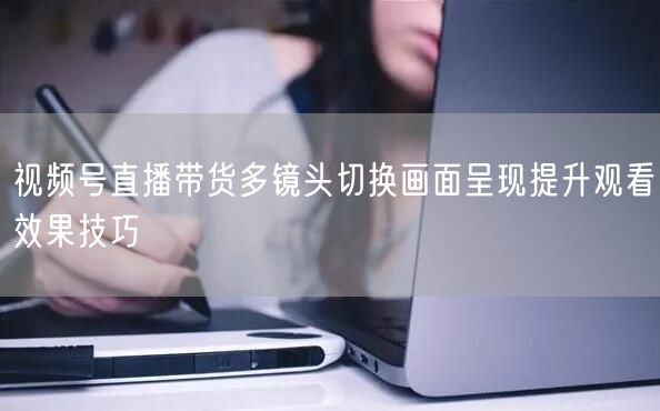视频号直播带货多镜头切换画面呈现提升观看效果技巧