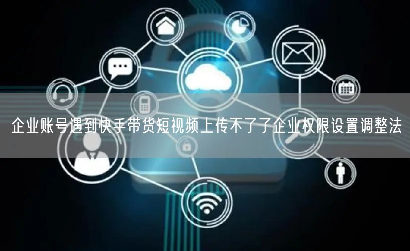 企业账号遇到快手带货短视频上传不了了企业权限设置调整法