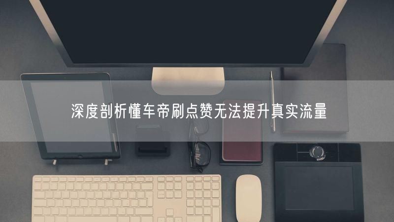 深度剖析懂车帝刷点赞无法提升真实流量