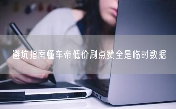 避坑指南懂车帝低价刷点赞全是临时数据