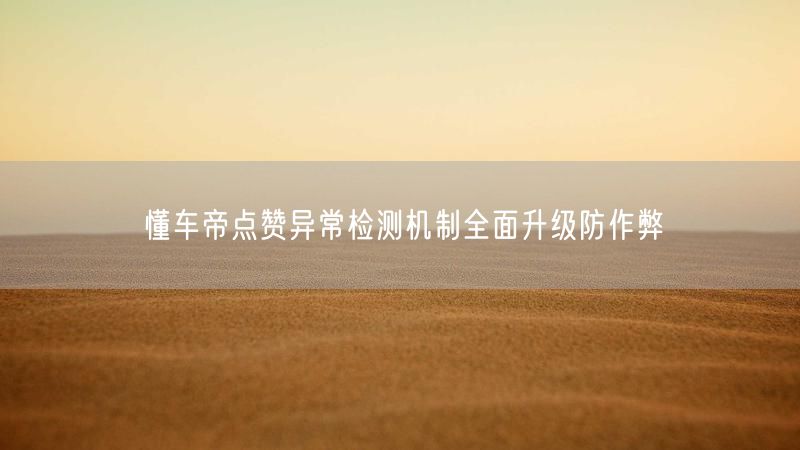 懂车帝点赞异常检测机制全面升级防作弊