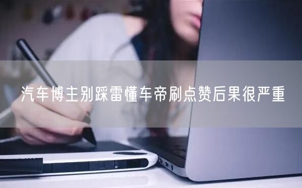 汽车博主别踩雷懂车帝刷点赞后果很严重