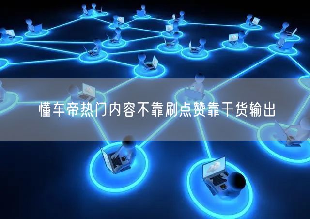 懂车帝热门内容不靠刷点赞靠干货输出