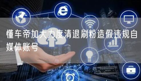 懂车帝加大力度清退刷粉造假违规自媒体账号