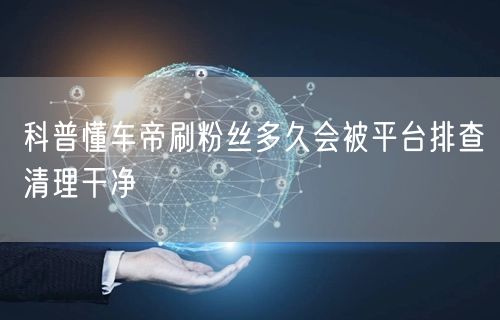 科普懂车帝刷粉丝多久会被平台排查清理干净