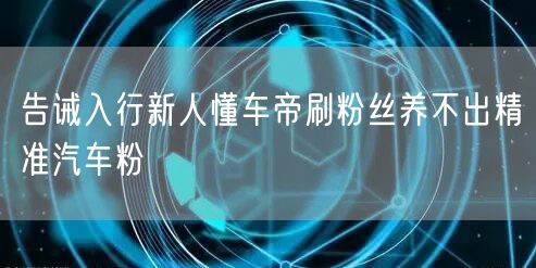 告诫入行新人懂车帝刷粉丝养不出精准汽车粉