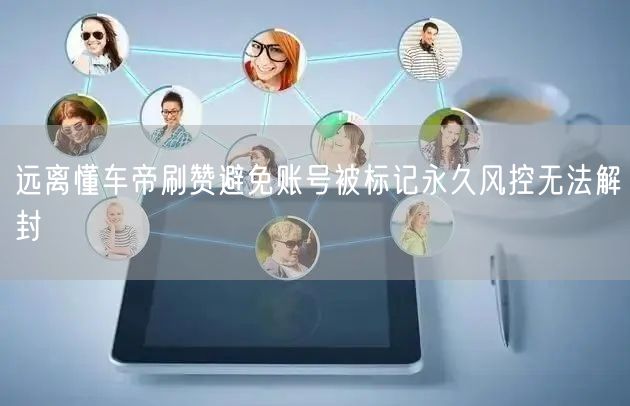 远离懂车帝刷赞避免账号被标记永久风控无法解封