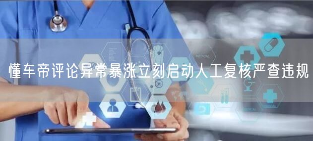 懂车帝评论异常暴涨立刻启动人工复核严查违规