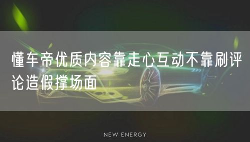 懂车帝优质内容靠走心互动不靠刷评论造假撑场面