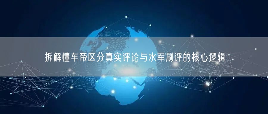 拆解懂车帝区分真实评论与水军刷评的核心逻辑