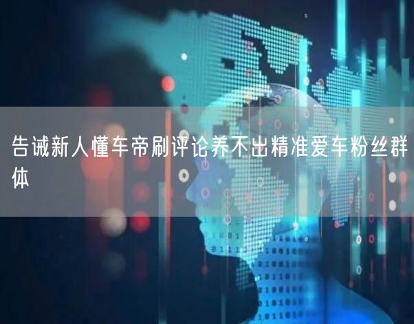 告诫新人懂车帝刷评论养不出精准爱车粉丝群体