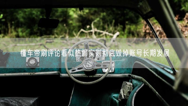 懂车帝刷评论看似热闹实则彻底毁掉账号长期发展