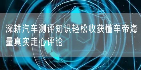 深耕汽车测评知识轻松收获懂车帝海量真实走心评论