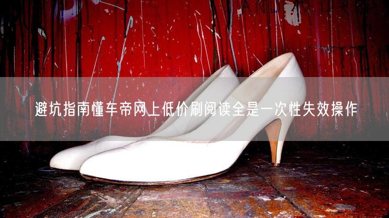 避坑指南懂车帝网上低价刷阅读全是一次性失效操作