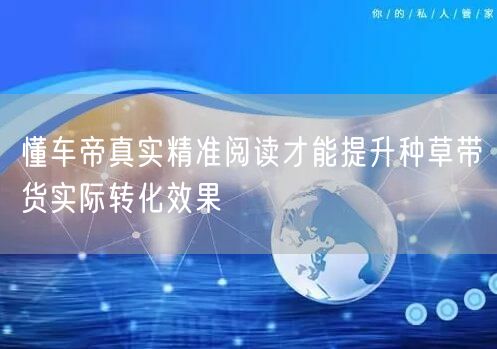懂车帝真实精准阅读才能提升种草带货实际转化效果
