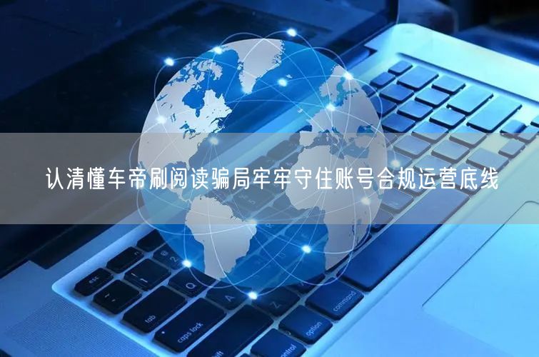 认清懂车帝刷阅读骗局牢牢守住账号合规运营底线