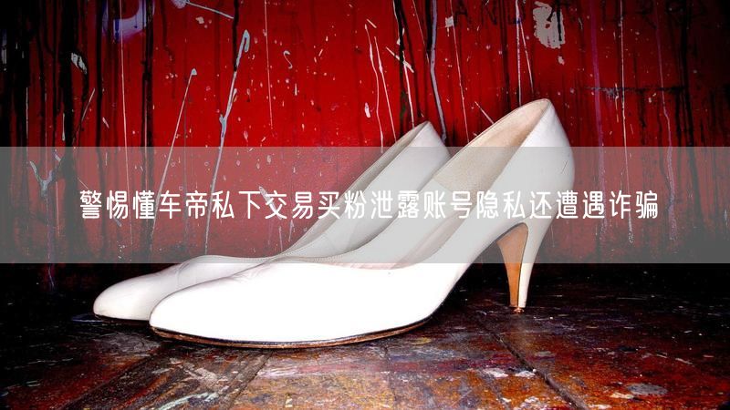 警惕懂车帝私下交易买粉泄露账号隐私还遭遇诈骗
