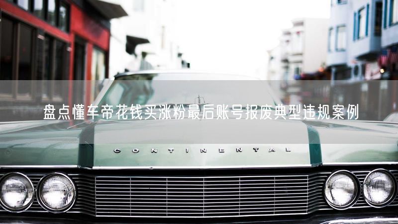 盘点懂车帝花钱买涨粉最后账号报废典型违规案例