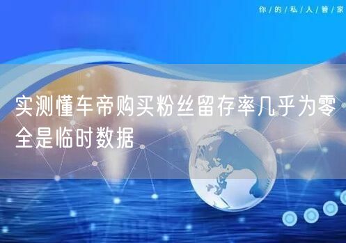 实测懂车帝购买粉丝留存率几乎为零全是临时数据