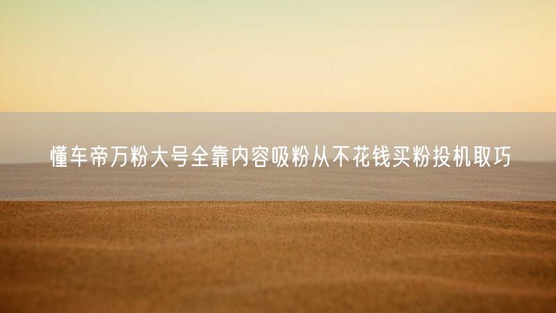 懂车帝万粉大号全靠内容吸粉从不花钱买粉投机取巧