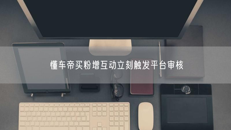 懂车帝买粉增互动立刻触发平台审核